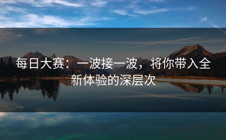 每日大赛:一波接一波,将你带入全新体验的深层次 每日大赛:一波接一波,将你带入全新体验的深层次