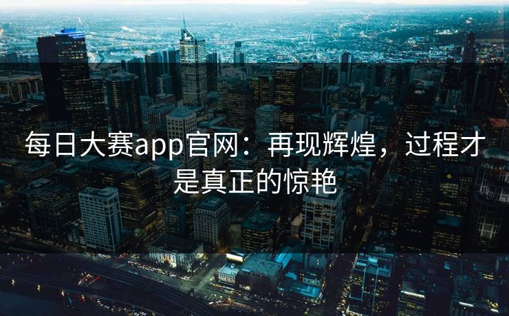 每日大赛app官网：再现辉煌，过程才是真正的惊艳