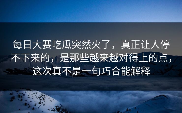 每日大赛吃瓜突然火了，真正让人停不下来的，是那些越来越对得上的点，这次真不是一句巧合能解释