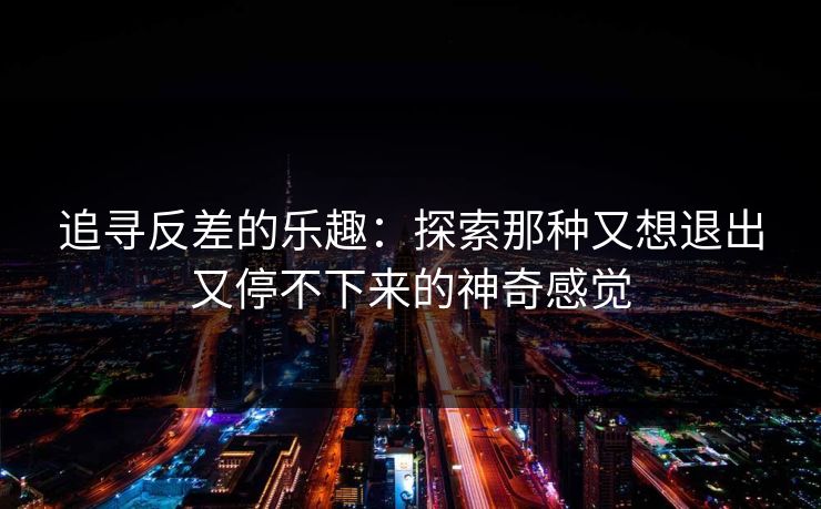 追寻反差的乐趣：探索那种又想退出又停不下来的神奇感觉