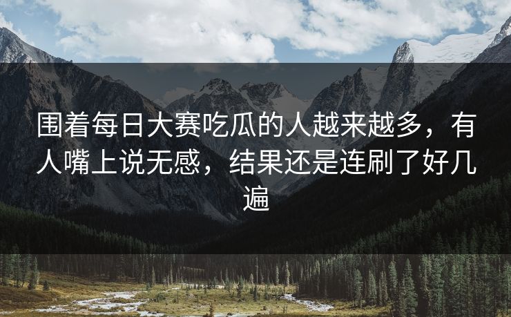 围着每日大赛吃瓜的人越来越多，有人嘴上说无感，结果还是连刷了好几遍