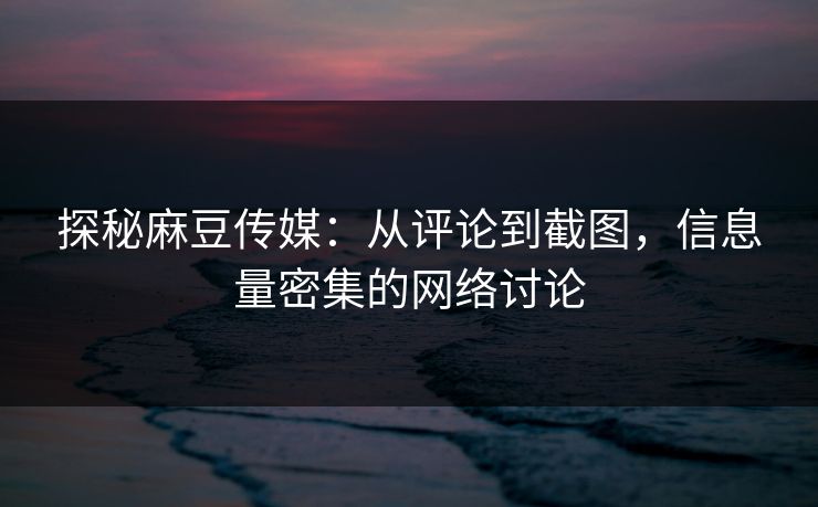 探秘麻豆传媒：从评论到截图，信息量密集的网络讨论