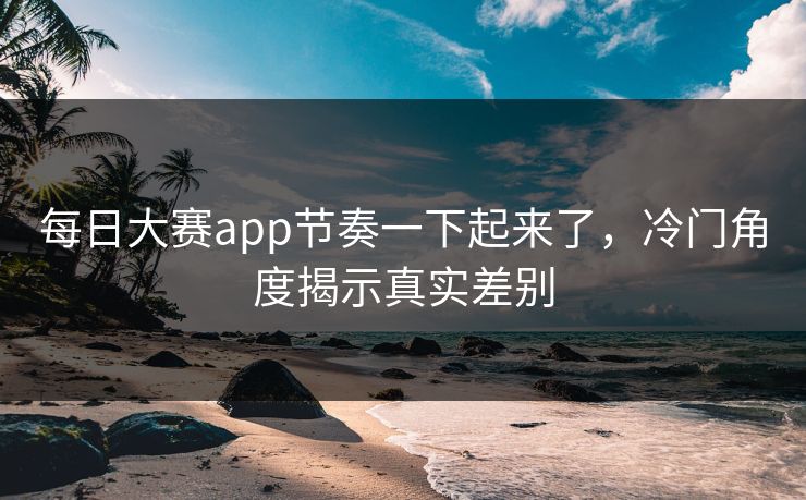 每日大赛app节奏一下起来了，冷门角度揭示真实差别