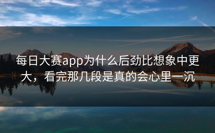 每日大赛app为什么后劲比想象中更大，看完那几段是真的会心里一沉