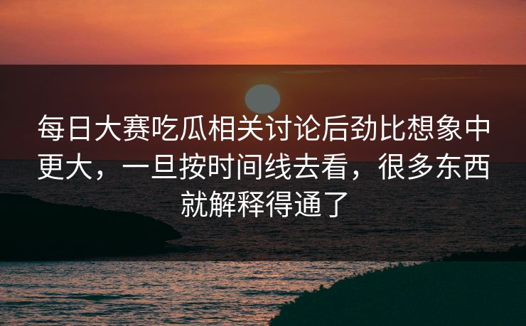 每日大赛吃瓜相关讨论后劲比想象中更大，一旦按时间线去看，很多东西就解释得通了