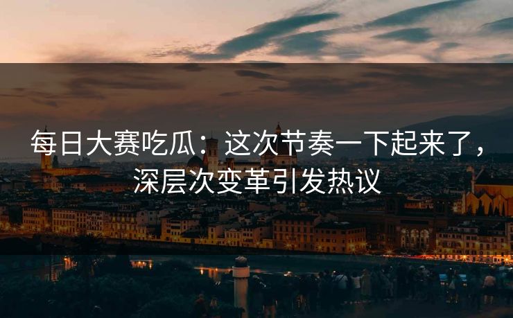 每日大赛吃瓜：这次节奏一下起来了，深层次变革引发热议