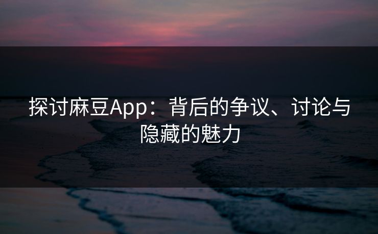 探讨麻豆App：背后的争议、讨论与隐藏的魅力