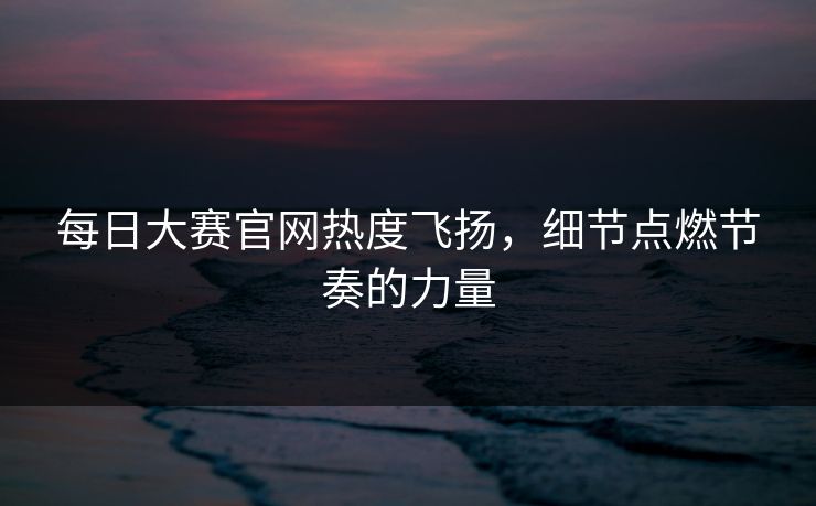每日大赛官网热度飞扬，细节点燃节奏的力量