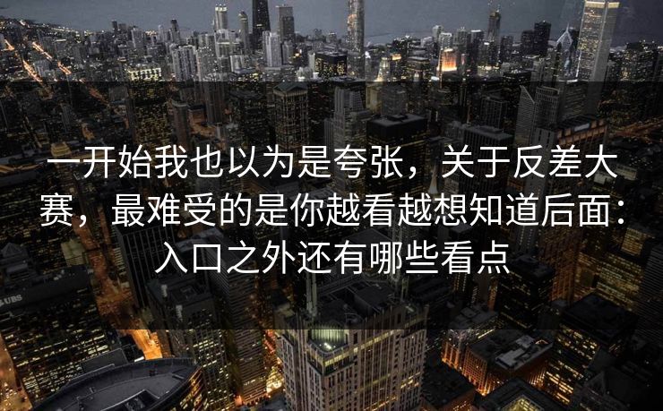 一开始我也以为是夸张，关于反差大赛，最难受的是你越看越想知道后面：入口之外还有哪些看点
