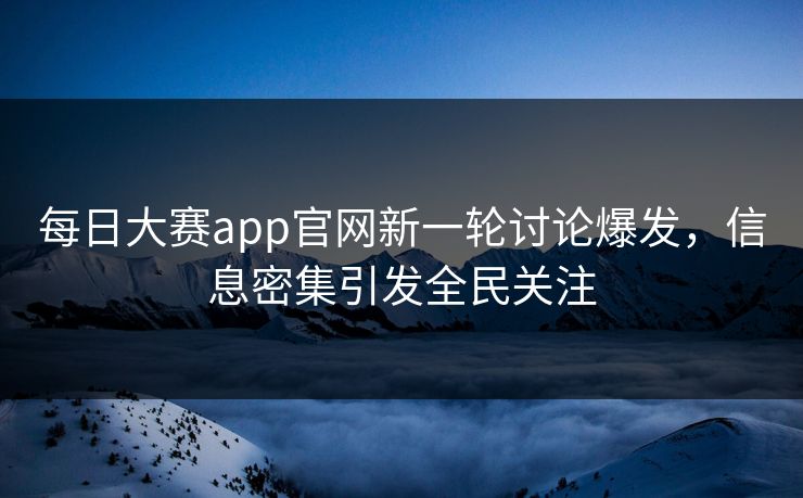 每日大赛app官网新一轮讨论爆发，信息密集引发全民关注