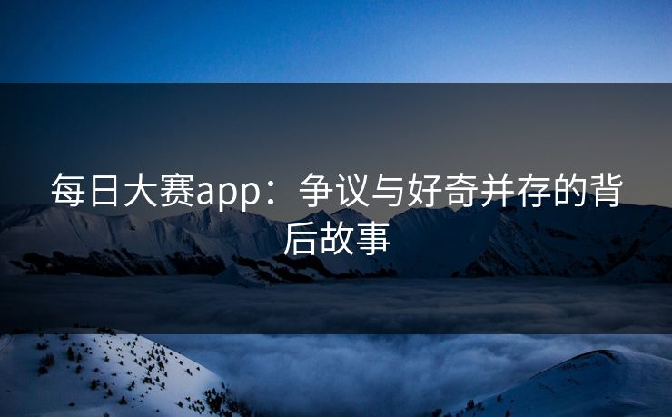 每日大赛app：争议与好奇并存的背后故事