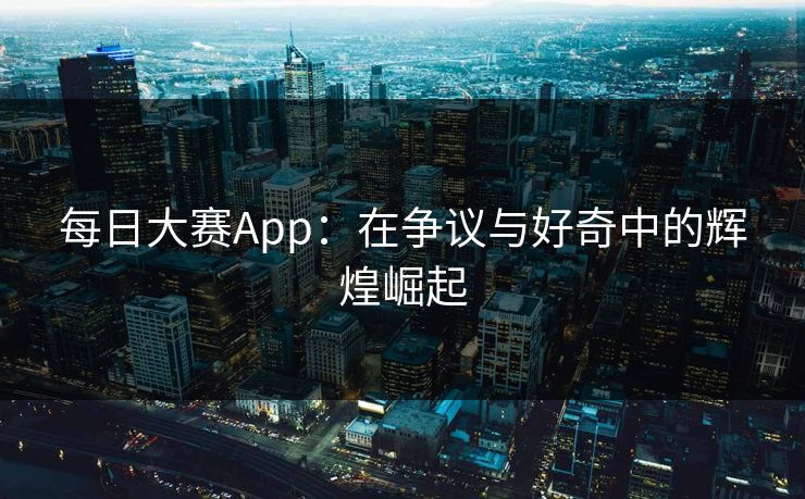 每日大赛App:在争议与好奇中的辉煌崛起 每日大赛App:在争议与好奇中的辉煌崛起