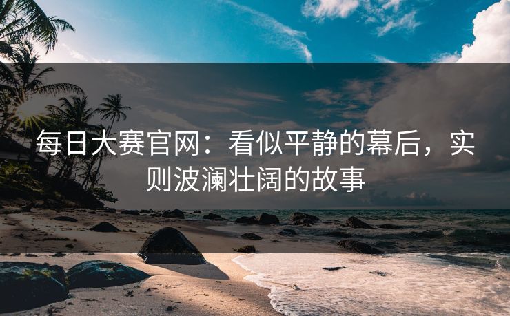 每日大赛官网:看似平静的幕后,实则波澜壮阔的故事 每日大赛官网:看似平静的幕后,实则波澜壮阔的故事