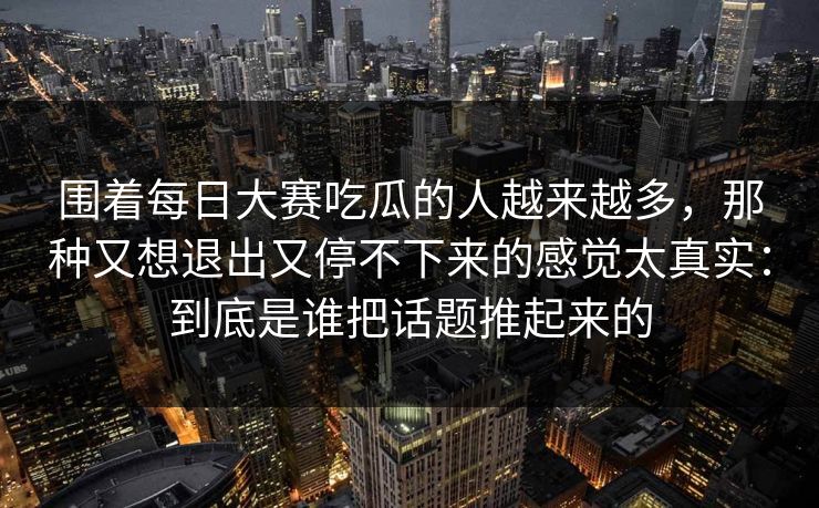 围着每日大赛吃瓜的人越来越多，那种又想退出又停不下来的感觉太真实：到底是谁把话题推起来的