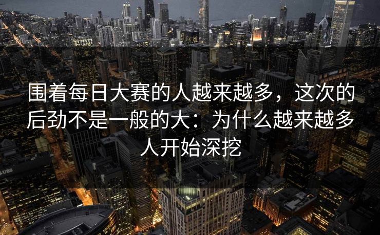 围着每日大赛的人越来越多，这次的后劲不是一般的大：为什么越来越多人开始深挖