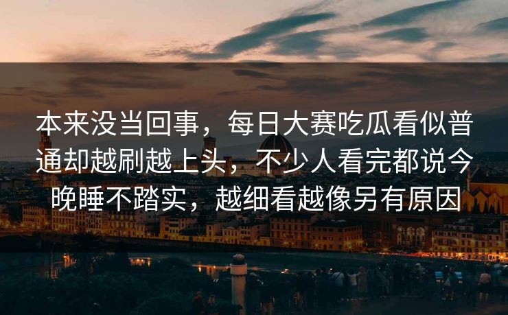 本来没当回事，每日大赛吃瓜看似普通却越刷越上头，不少人看完都说今晚睡不踏实，越细看越像另有原因