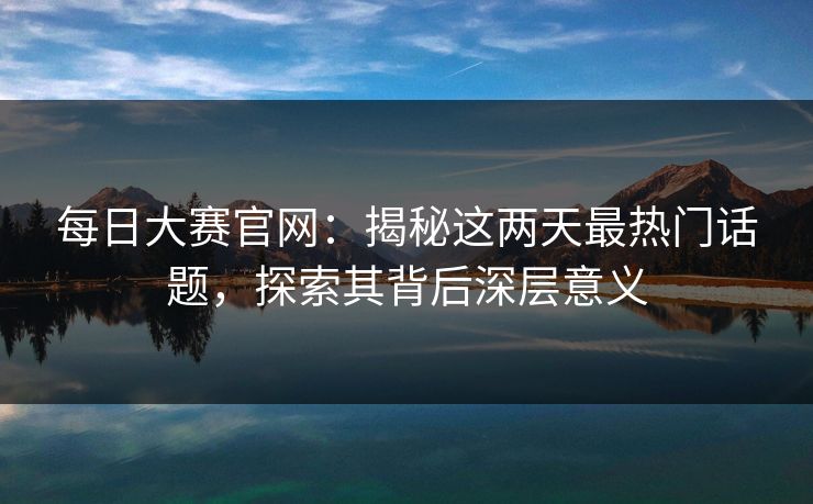 每日大赛官网：揭秘这两天最热门话题，探索其背后深层意义
