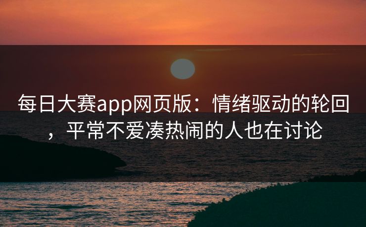 每日大赛app网页版：情绪驱动的轮回，平常不爱凑热闹的人也在讨论