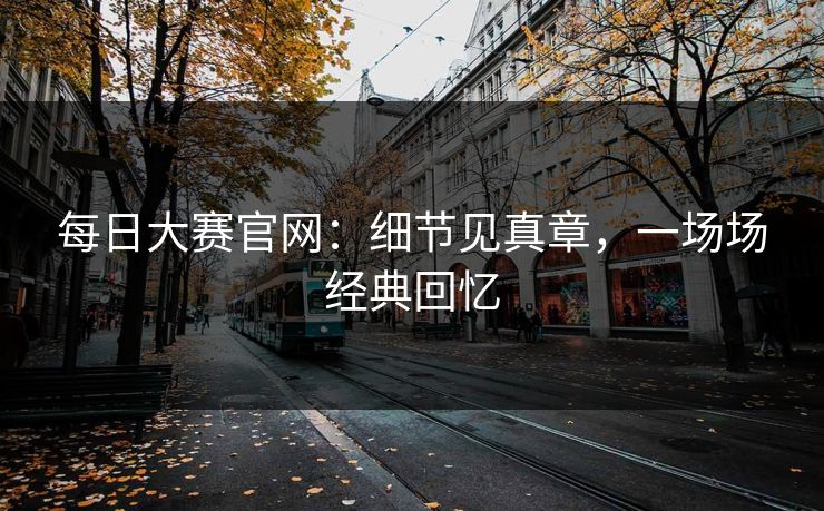 每日大赛官网：细节见真章，一场场经典回忆