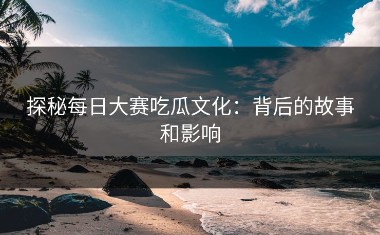 探秘每日大赛吃瓜文化：背后的故事和影响