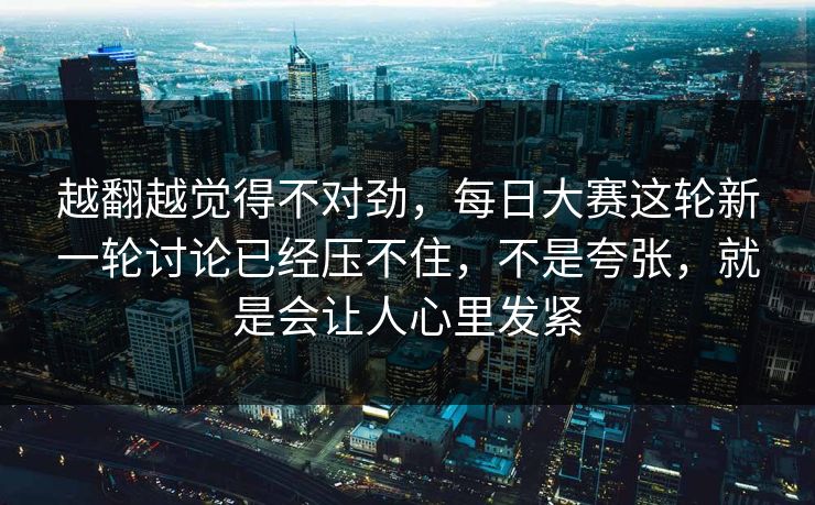越翻越觉得不对劲，每日大赛这轮新一轮讨论已经压不住，不是夸张，就是会让人心里发紧