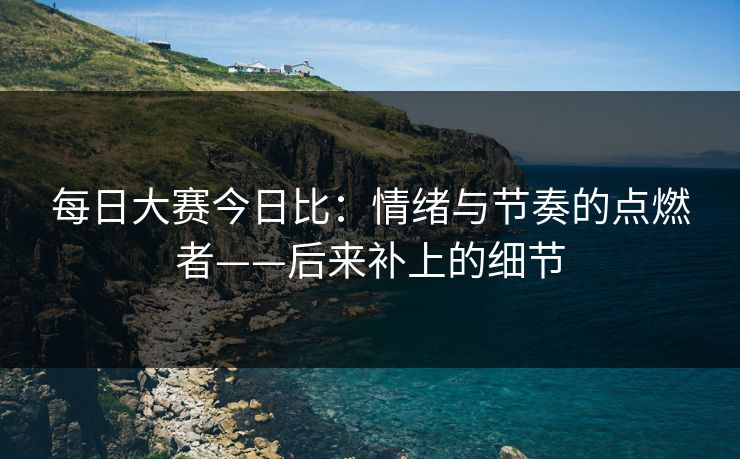 每日大赛今日比：情绪与节奏的点燃者——后来补上的细节