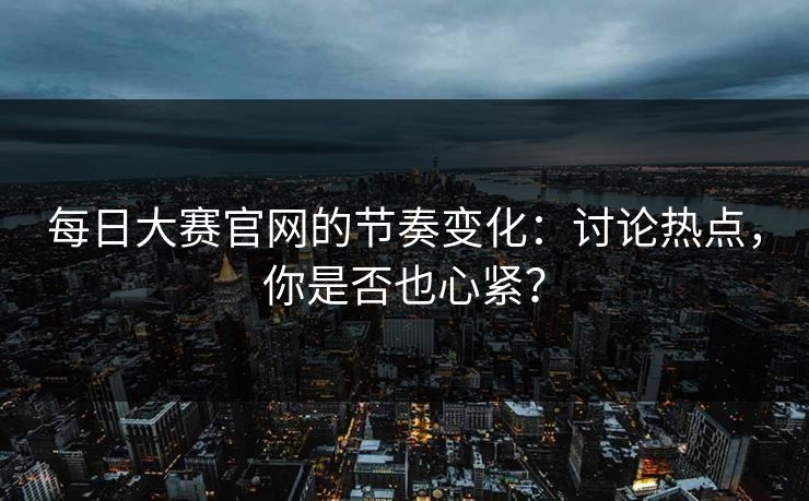 每日大赛官网的节奏变化：讨论热点，你是否也心紧？