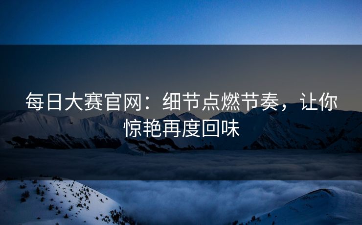 每日大赛官网：细节点燃节奏，让你惊艳再度回味