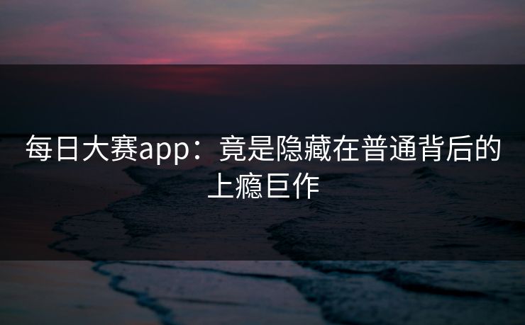每日大赛app：竟是隐藏在普通背后的上瘾巨作