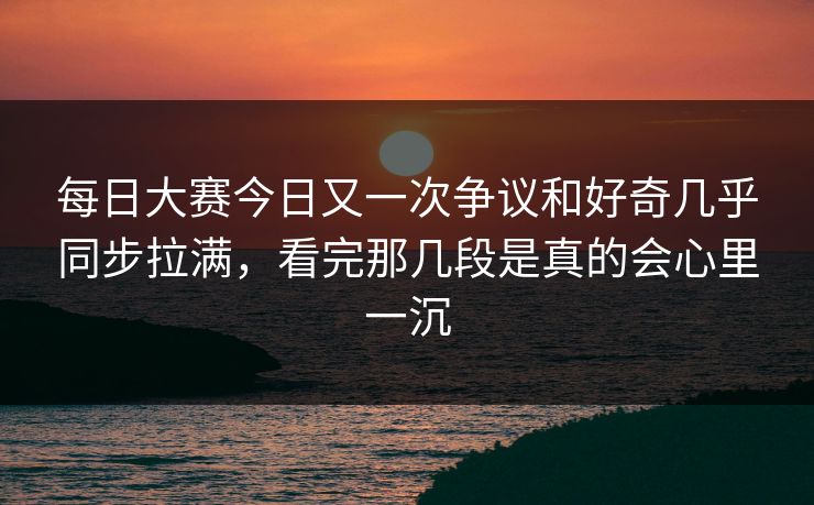 每日大赛今日又一次争议和好奇几乎同步拉满，看完那几段是真的会心里一沉