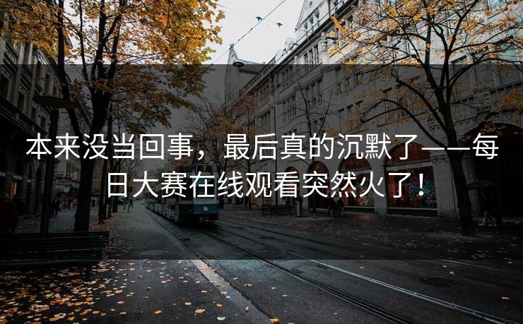 本来没当回事，最后真的沉默了——每日大赛在线观看突然火了！