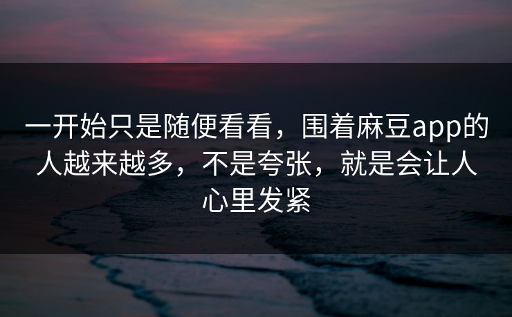 一开始只是随便看看，围着麻豆app的人越来越多，不是夸张，就是会让人心里发紧