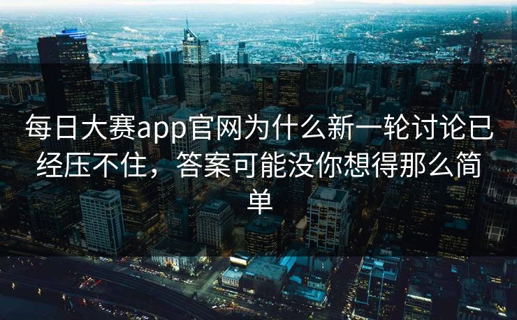 每日大赛app官网为什么新一轮讨论已经压不住，答案可能没你想得那么简单