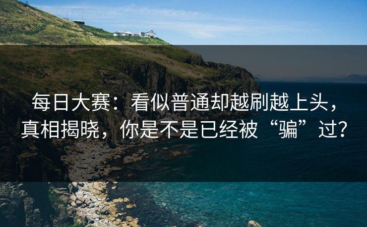 每日大赛：看似普通却越刷越上头，真相揭晓，你是不是已经被“骗”过？