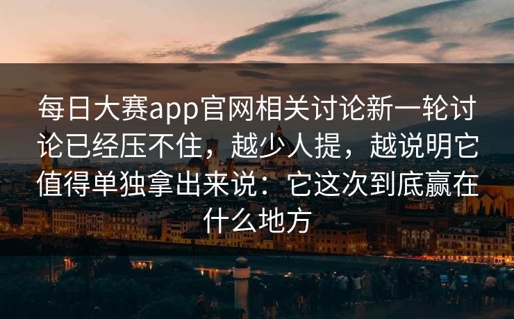 每日大赛app官网相关讨论新一轮讨论已经压不住，越少人提，越说明它值得单独拿出来说：它这次到底赢在什么地方
