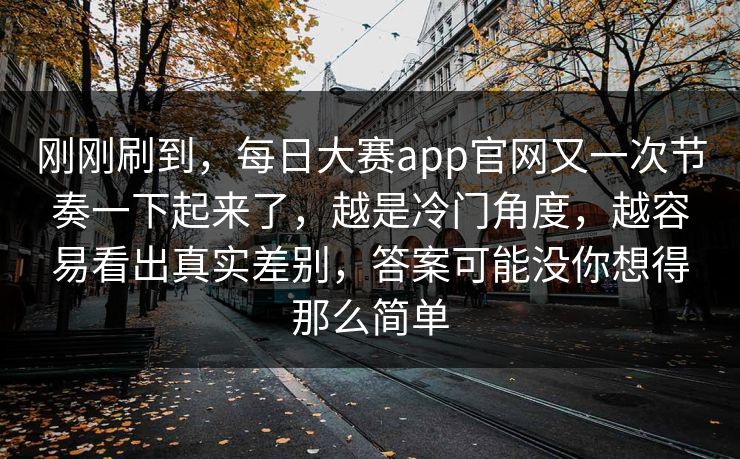 刚刚刷到，每日大赛app官网又一次节奏一下起来了，越是冷门角度，越容易看出真实差别，答案可能没你想得那么简单