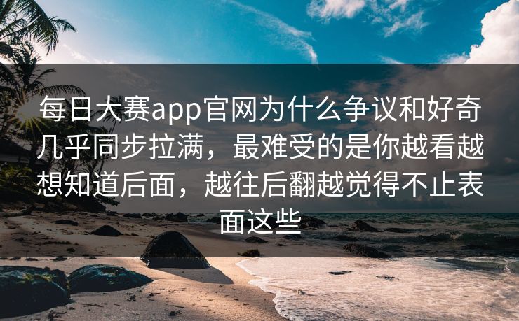 每日大赛app官网为什么争议和好奇几乎同步拉满，最难受的是你越看越想知道后面，越往后翻越觉得不止表面这些