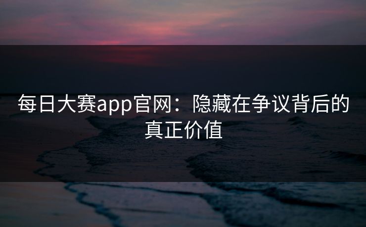 每日大赛app官网：隐藏在争议背后的真正价值