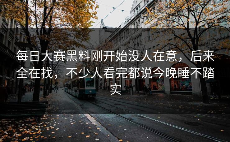 每日大赛黑料刚开始没人在意，后来全在找，不少人看完都说今晚睡不踏实