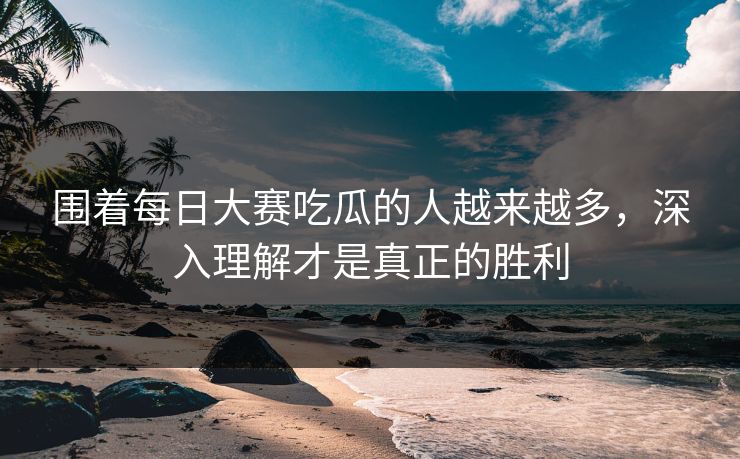围着每日大赛吃瓜的人越来越多，深入理解才是真正的胜利