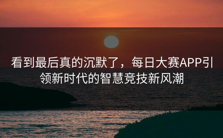 看到最后真的沉默了,每日大赛APP引领新时代的智慧竞技新风潮 看到最后真的沉默了,每日大赛APP引领新时代的智慧竞技新风潮