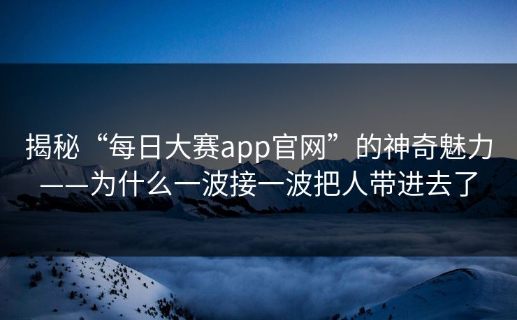 揭秘“每日大赛app官网”的神奇魅力——为什么一波接一波把人带进去了