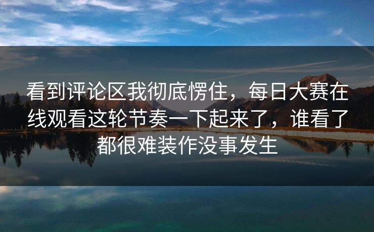 看到评论区我彻底愣住，每日大赛在线观看这轮节奏一下起来了，谁看了都很难装作没事发生