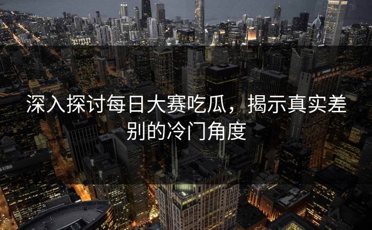 深入探讨每日大赛吃瓜，揭示真实差别的冷门角度