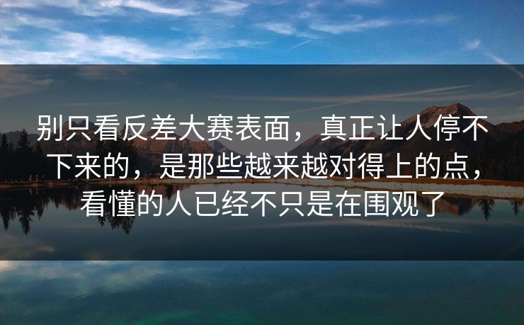 别只看反差大赛表面，真正让人停不下来的，是那些越来越对得上的点，看懂的人已经不只是在围观了