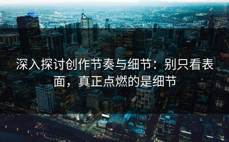 深入探讨创作节奏与细节：别只看表面，真正点燃的是细节