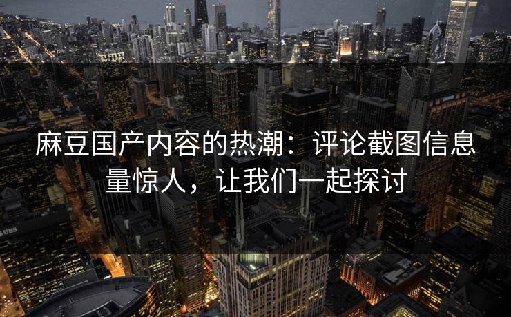 麻豆国产内容的热潮：评论截图信息量惊人，让我们一起探讨