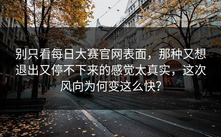 别只看每日大赛官网表面，那种又想退出又停不下来的感觉太真实，这次风向为何变这么快？