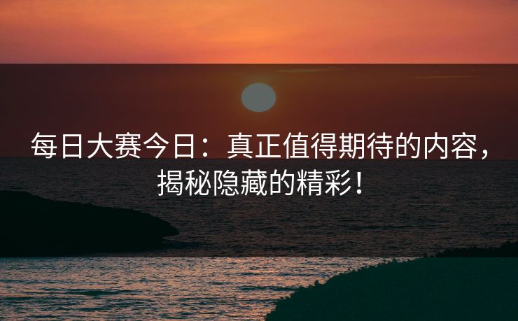 每日大赛今日：真正值得期待的内容，揭秘隐藏的精彩！