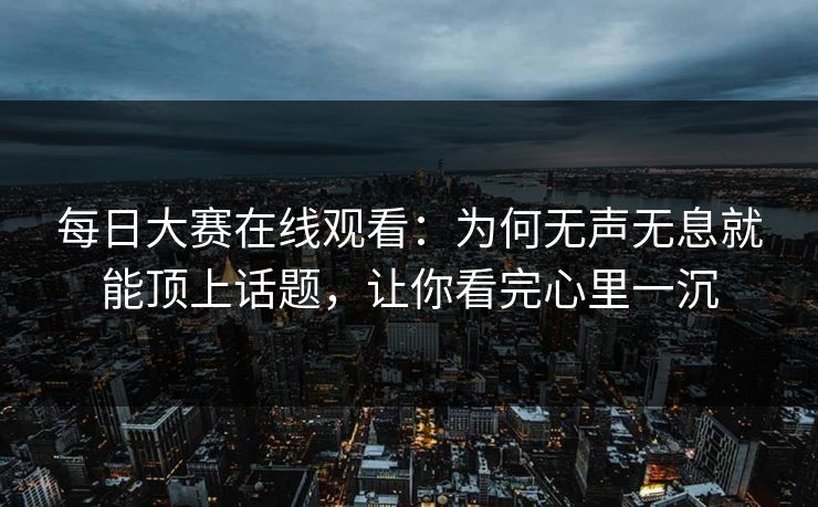 每日大赛在线观看：为何无声无息就能顶上话题，让你看完心里一沉